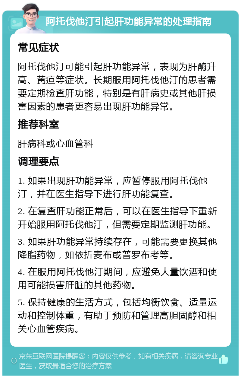 阿托伐他汀引起肝功能异常的处理指南 常见症状 阿托伐他汀可能引起肝功能异常，表现为肝酶升高、黄疸等症状。长期服用阿托伐他汀的患者需要定期检查肝功能，特别是有肝病史或其他肝损害因素的患者更容易出现肝功能异常。 推荐科室 肝病科或心血管科 调理要点 1. 如果出现肝功能异常，应暂停服用阿托伐他汀，并在医生指导下进行肝功能复查。 2. 在复查肝功能正常后，可以在医生指导下重新开始服用阿托伐他汀，但需要定期监测肝功能。 3. 如果肝功能异常持续存在，可能需要更换其他降脂药物，如依折麦布或普罗布考等。 4. 在服用阿托伐他汀期间，应避免大量饮酒和使用可能损害肝脏的其他药物。 5. 保持健康的生活方式，包括均衡饮食、适量运动和控制体重，有助于预防和管理高胆固醇和相关心血管疾病。