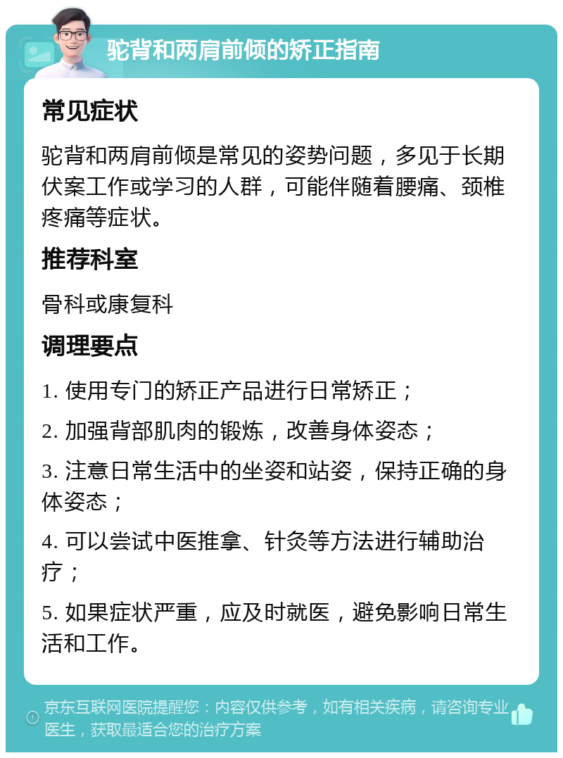 驼背和两肩前倾的矫正指南 常见症状 驼背和两肩前倾是常见的姿势问题，多见于长期伏案工作或学习的人群，可能伴随着腰痛、颈椎疼痛等症状。 推荐科室 骨科或康复科 调理要点 1. 使用专门的矫正产品进行日常矫正； 2. 加强背部肌肉的锻炼，改善身体姿态； 3. 注意日常生活中的坐姿和站姿，保持正确的身体姿态； 4. 可以尝试中医推拿、针灸等方法进行辅助治疗； 5. 如果症状严重，应及时就医，避免影响日常生活和工作。