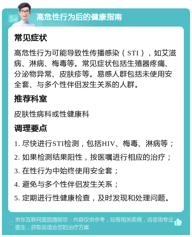 高危性行为后的健康指南 常见症状 高危性行为可能导致性传播感染（STI），如艾滋病、淋病、梅毒等。常见症状包括生殖器疼痛、分泌物异常、皮肤疹等。易感人群包括未使用安全套、与多个性伴侣发生关系的人群。 推荐科室 皮肤性病科或性健康科 调理要点 1. 尽快进行STI检测，包括HIV、梅毒、淋病等； 2. 如果检测结果阳性，按医嘱进行相应的治疗； 3. 在性行为中始终使用安全套； 4. 避免与多个性伴侣发生关系； 5. 定期进行性健康检查，及时发现和处理问题。