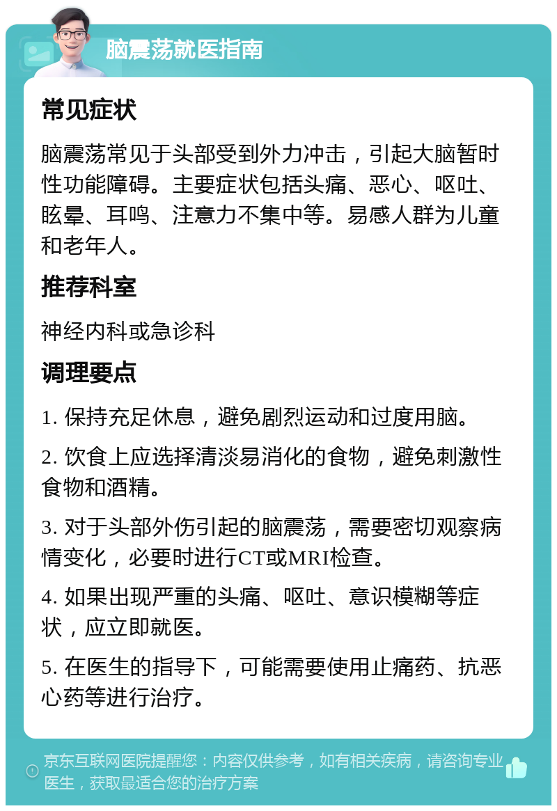 脑震荡就医指南 常见症状 脑震荡常见于头部受到外力冲击，引起大脑暂时性功能障碍。主要症状包括头痛、恶心、呕吐、眩晕、耳鸣、注意力不集中等。易感人群为儿童和老年人。 推荐科室 神经内科或急诊科 调理要点 1. 保持充足休息，避免剧烈运动和过度用脑。 2. 饮食上应选择清淡易消化的食物，避免刺激性食物和酒精。 3. 对于头部外伤引起的脑震荡，需要密切观察病情变化，必要时进行CT或MRI检查。 4. 如果出现严重的头痛、呕吐、意识模糊等症状，应立即就医。 5. 在医生的指导下，可能需要使用止痛药、抗恶心药等进行治疗。