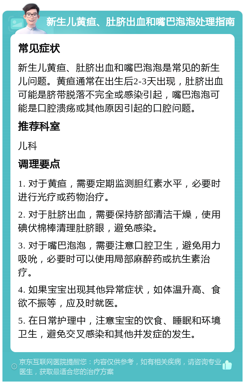 新生儿黄疸、肚脐出血和嘴巴泡泡处理指南 常见症状 新生儿黄疸、肚脐出血和嘴巴泡泡是常见的新生儿问题。黄疸通常在出生后2-3天出现，肚脐出血可能是脐带脱落不完全或感染引起，嘴巴泡泡可能是口腔溃疡或其他原因引起的口腔问题。 推荐科室 儿科 调理要点 1. 对于黄疸，需要定期监测胆红素水平，必要时进行光疗或药物治疗。 2. 对于肚脐出血，需要保持脐部清洁干燥，使用碘伏棉棒清理肚脐眼，避免感染。 3. 对于嘴巴泡泡，需要注意口腔卫生，避免用力吸吮，必要时可以使用局部麻醉药或抗生素治疗。 4. 如果宝宝出现其他异常症状，如体温升高、食欲不振等，应及时就医。 5. 在日常护理中，注意宝宝的饮食、睡眠和环境卫生，避免交叉感染和其他并发症的发生。