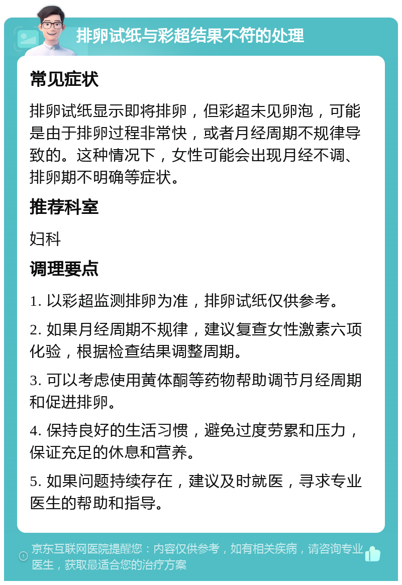 排卵试纸与彩超结果不符的处理 常见症状 排卵试纸显示即将排卵，但彩超未见卵泡，可能是由于排卵过程非常快，或者月经周期不规律导致的。这种情况下，女性可能会出现月经不调、排卵期不明确等症状。 推荐科室 妇科 调理要点 1. 以彩超监测排卵为准，排卵试纸仅供参考。 2. 如果月经周期不规律，建议复查女性激素六项化验，根据检查结果调整周期。 3. 可以考虑使用黄体酮等药物帮助调节月经周期和促进排卵。 4. 保持良好的生活习惯，避免过度劳累和压力，保证充足的休息和营养。 5. 如果问题持续存在，建议及时就医，寻求专业医生的帮助和指导。