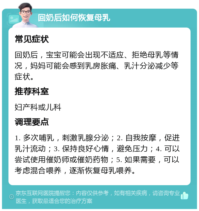 回奶后如何恢复母乳 常见症状 回奶后，宝宝可能会出现不适应、拒绝母乳等情况，妈妈可能会感到乳房胀痛、乳汁分泌减少等症状。 推荐科室 妇产科或儿科 调理要点 1. 多次哺乳，刺激乳腺分泌；2. 自我按摩，促进乳汁流动；3. 保持良好心情，避免压力；4. 可以尝试使用催奶师或催奶药物；5. 如果需要，可以考虑混合喂养，逐渐恢复母乳喂养。