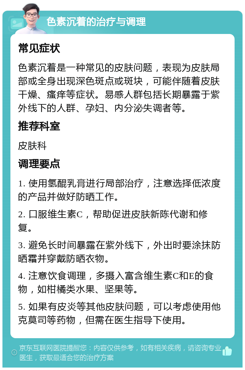 色素沉着的治疗与调理 常见症状 色素沉着是一种常见的皮肤问题，表现为皮肤局部或全身出现深色斑点或斑块，可能伴随着皮肤干燥、瘙痒等症状。易感人群包括长期暴露于紫外线下的人群、孕妇、内分泌失调者等。 推荐科室 皮肤科 调理要点 1. 使用氢醌乳膏进行局部治疗，注意选择低浓度的产品并做好防晒工作。 2. 口服维生素C，帮助促进皮肤新陈代谢和修复。 3. 避免长时间暴露在紫外线下，外出时要涂抹防晒霜并穿戴防晒衣物。 4. 注意饮食调理，多摄入富含维生素C和E的食物，如柑橘类水果、坚果等。 5. 如果有皮炎等其他皮肤问题，可以考虑使用他克莫司等药物，但需在医生指导下使用。