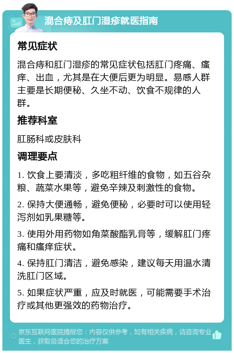 混合痔及肛门湿疹就医指南 常见症状 混合痔和肛门湿疹的常见症状包括肛门疼痛、瘙痒、出血，尤其是在大便后更为明显。易感人群主要是长期便秘、久坐不动、饮食不规律的人群。 推荐科室 肛肠科或皮肤科 调理要点 1. 饮食上要清淡，多吃粗纤维的食物，如五谷杂粮、蔬菜水果等，避免辛辣及刺激性的食物。 2. 保持大便通畅，避免便秘，必要时可以使用轻泻剂如乳果糖等。 3. 使用外用药物如角菜酸酯乳膏等，缓解肛门疼痛和瘙痒症状。 4. 保持肛门清洁，避免感染，建议每天用温水清洗肛门区域。 5. 如果症状严重，应及时就医，可能需要手术治疗或其他更强效的药物治疗。