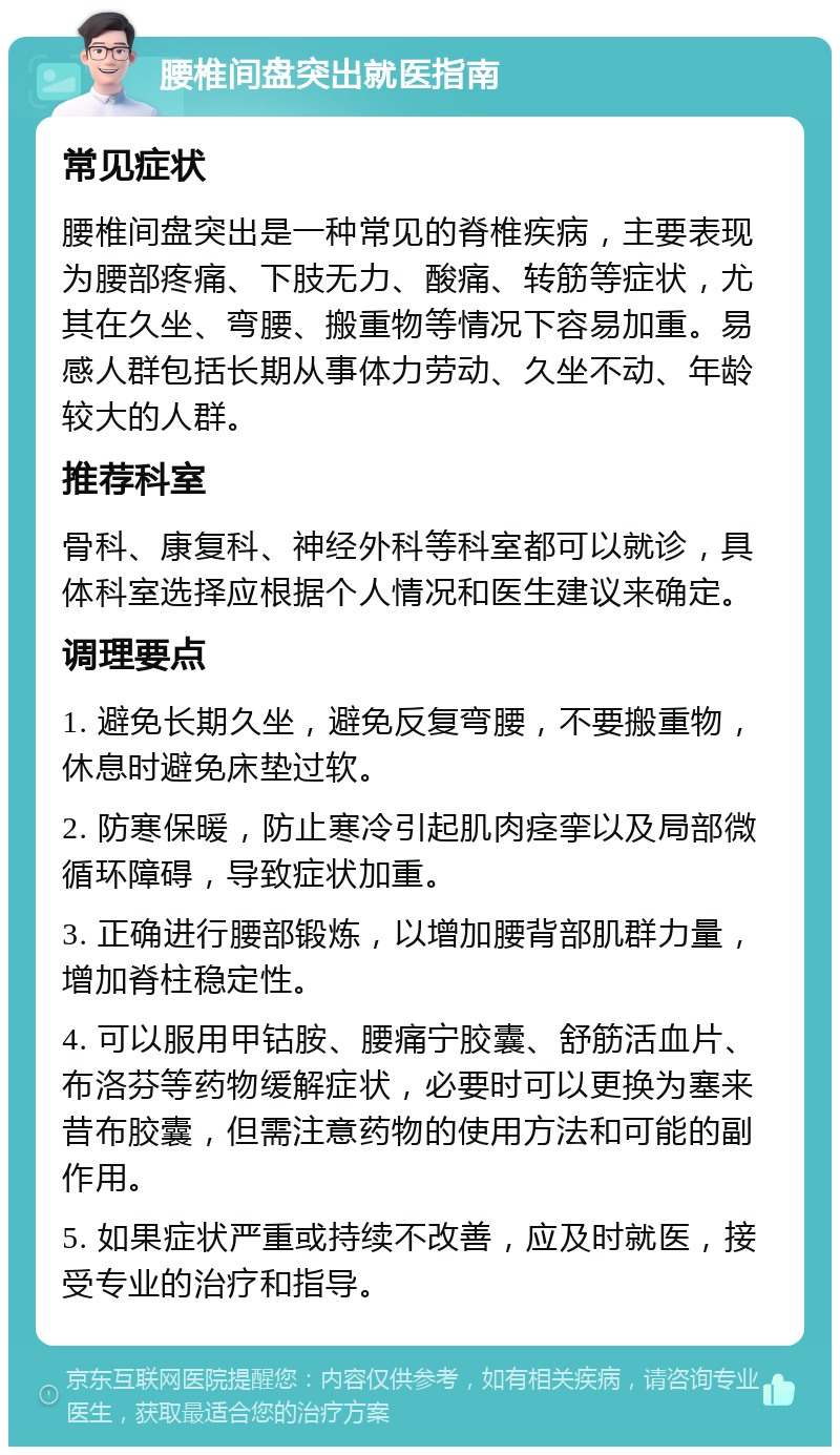 腰椎间盘突出就医指南 常见症状 腰椎间盘突出是一种常见的脊椎疾病，主要表现为腰部疼痛、下肢无力、酸痛、转筋等症状，尤其在久坐、弯腰、搬重物等情况下容易加重。易感人群包括长期从事体力劳动、久坐不动、年龄较大的人群。 推荐科室 骨科、康复科、神经外科等科室都可以就诊，具体科室选择应根据个人情况和医生建议来确定。 调理要点 1. 避免长期久坐，避免反复弯腰，不要搬重物，休息时避免床垫过软。 2. 防寒保暖，防止寒冷引起肌肉痉挛以及局部微循环障碍，导致症状加重。 3. 正确进行腰部锻炼，以增加腰背部肌群力量，增加脊柱稳定性。 4. 可以服用甲钴胺、腰痛宁胶囊、舒筋活血片、布洛芬等药物缓解症状，必要时可以更换为塞来昔布胶囊，但需注意药物的使用方法和可能的副作用。 5. 如果症状严重或持续不改善，应及时就医，接受专业的治疗和指导。