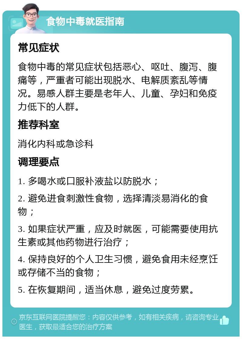 食物中毒就医指南 常见症状 食物中毒的常见症状包括恶心、呕吐、腹泻、腹痛等，严重者可能出现脱水、电解质紊乱等情况。易感人群主要是老年人、儿童、孕妇和免疫力低下的人群。 推荐科室 消化内科或急诊科 调理要点 1. 多喝水或口服补液盐以防脱水； 2. 避免进食刺激性食物，选择清淡易消化的食物； 3. 如果症状严重，应及时就医，可能需要使用抗生素或其他药物进行治疗； 4. 保持良好的个人卫生习惯，避免食用未经烹饪或存储不当的食物； 5. 在恢复期间，适当休息，避免过度劳累。