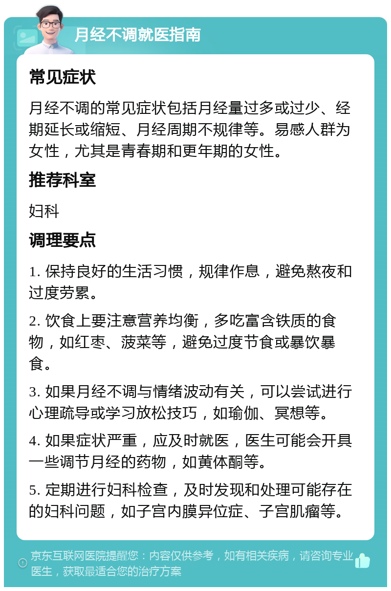 月经不调就医指南 常见症状 月经不调的常见症状包括月经量过多或过少、经期延长或缩短、月经周期不规律等。易感人群为女性，尤其是青春期和更年期的女性。 推荐科室 妇科 调理要点 1. 保持良好的生活习惯，规律作息，避免熬夜和过度劳累。 2. 饮食上要注意营养均衡，多吃富含铁质的食物，如红枣、菠菜等，避免过度节食或暴饮暴食。 3. 如果月经不调与情绪波动有关，可以尝试进行心理疏导或学习放松技巧，如瑜伽、冥想等。 4. 如果症状严重，应及时就医，医生可能会开具一些调节月经的药物，如黄体酮等。 5. 定期进行妇科检查，及时发现和处理可能存在的妇科问题，如子宫内膜异位症、子宫肌瘤等。