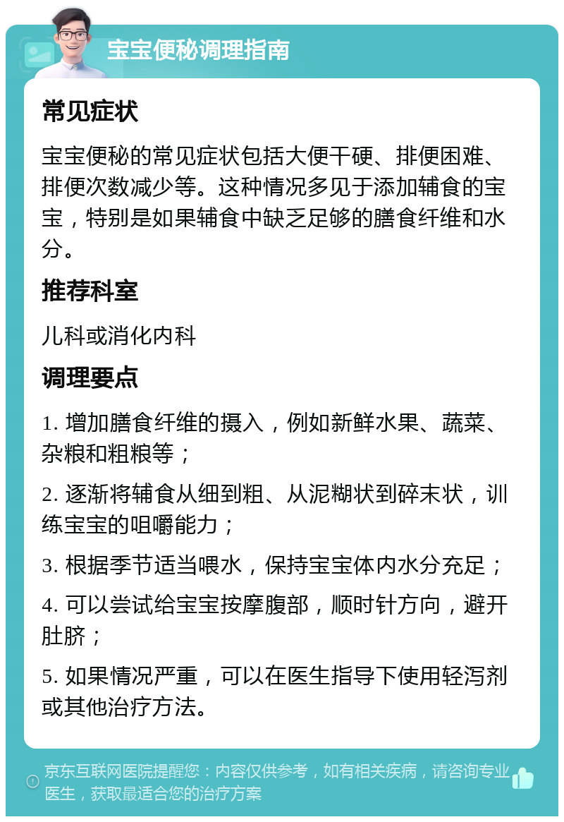 宝宝便秘调理指南 常见症状 宝宝便秘的常见症状包括大便干硬、排便困难、排便次数减少等。这种情况多见于添加辅食的宝宝，特别是如果辅食中缺乏足够的膳食纤维和水分。 推荐科室 儿科或消化内科 调理要点 1. 增加膳食纤维的摄入，例如新鲜水果、蔬菜、杂粮和粗粮等； 2. 逐渐将辅食从细到粗、从泥糊状到碎末状，训练宝宝的咀嚼能力； 3. 根据季节适当喂水，保持宝宝体内水分充足； 4. 可以尝试给宝宝按摩腹部，顺时针方向，避开肚脐； 5. 如果情况严重，可以在医生指导下使用轻泻剂或其他治疗方法。