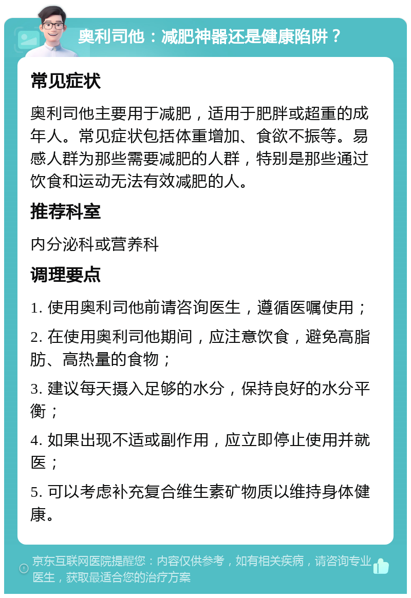 奥利司他：减肥神器还是健康陷阱？ 常见症状 奥利司他主要用于减肥，适用于肥胖或超重的成年人。常见症状包括体重增加、食欲不振等。易感人群为那些需要减肥的人群，特别是那些通过饮食和运动无法有效减肥的人。 推荐科室 内分泌科或营养科 调理要点 1. 使用奥利司他前请咨询医生，遵循医嘱使用； 2. 在使用奥利司他期间，应注意饮食，避免高脂肪、高热量的食物； 3. 建议每天摄入足够的水分，保持良好的水分平衡； 4. 如果出现不适或副作用，应立即停止使用并就医； 5. 可以考虑补充复合维生素矿物质以维持身体健康。