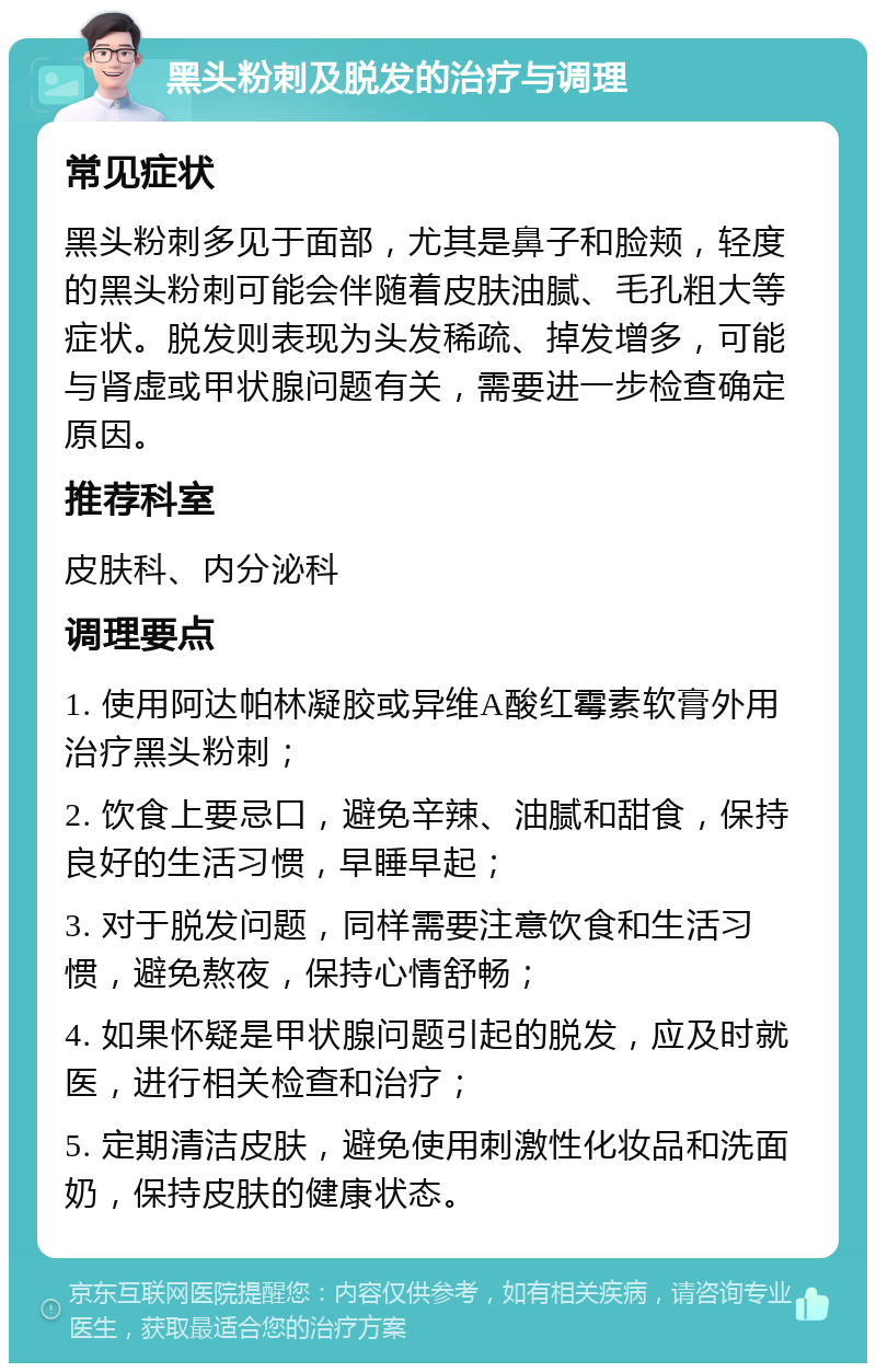 黑头粉刺及脱发的治疗与调理 常见症状 黑头粉刺多见于面部，尤其是鼻子和脸颊，轻度的黑头粉刺可能会伴随着皮肤油腻、毛孔粗大等症状。脱发则表现为头发稀疏、掉发增多，可能与肾虚或甲状腺问题有关，需要进一步检查确定原因。 推荐科室 皮肤科、内分泌科 调理要点 1. 使用阿达帕林凝胶或异维A酸红霉素软膏外用治疗黑头粉刺； 2. 饮食上要忌口，避免辛辣、油腻和甜食，保持良好的生活习惯，早睡早起； 3. 对于脱发问题，同样需要注意饮食和生活习惯，避免熬夜，保持心情舒畅； 4. 如果怀疑是甲状腺问题引起的脱发，应及时就医，进行相关检查和治疗； 5. 定期清洁皮肤，避免使用刺激性化妆品和洗面奶，保持皮肤的健康状态。