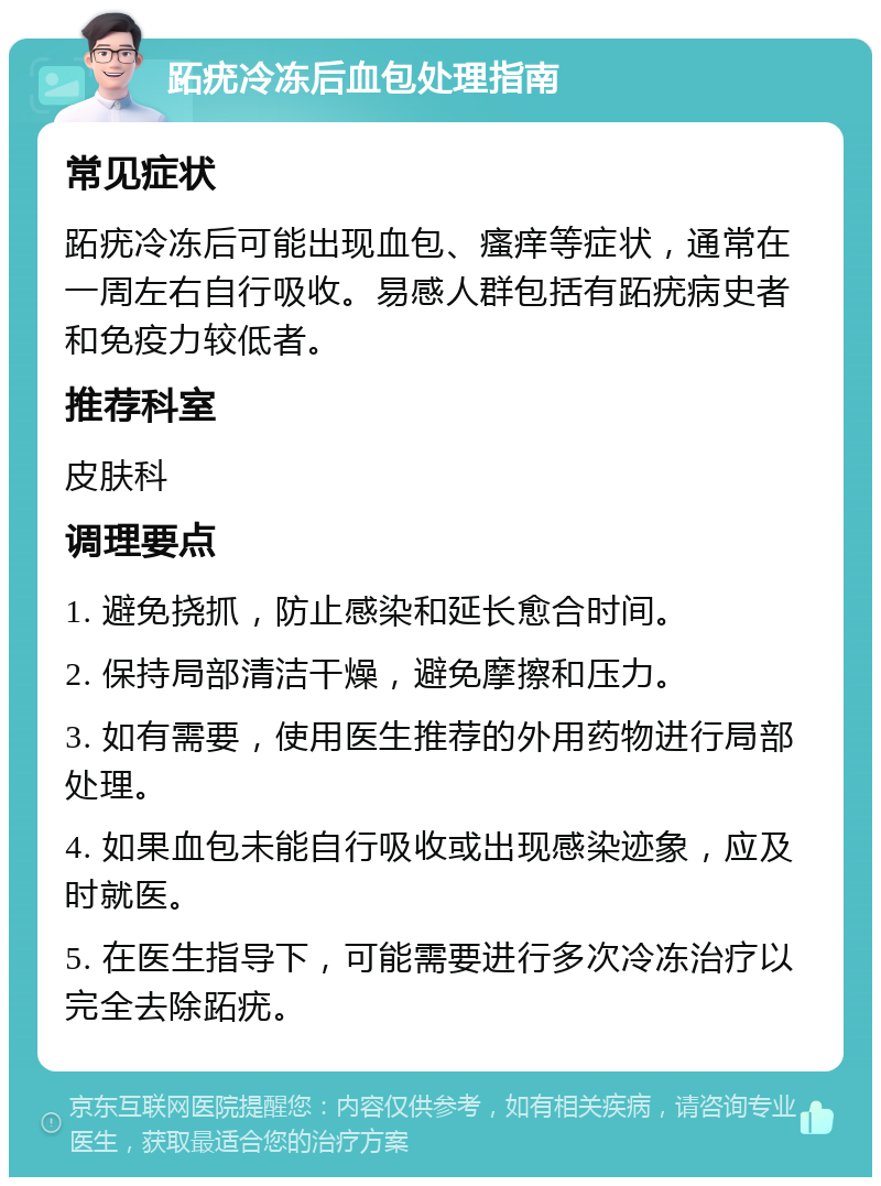 跖疣冷冻后血包处理指南 常见症状 跖疣冷冻后可能出现血包、瘙痒等症状，通常在一周左右自行吸收。易感人群包括有跖疣病史者和免疫力较低者。 推荐科室 皮肤科 调理要点 1. 避免挠抓，防止感染和延长愈合时间。 2. 保持局部清洁干燥，避免摩擦和压力。 3. 如有需要，使用医生推荐的外用药物进行局部处理。 4. 如果血包未能自行吸收或出现感染迹象，应及时就医。 5. 在医生指导下，可能需要进行多次冷冻治疗以完全去除跖疣。