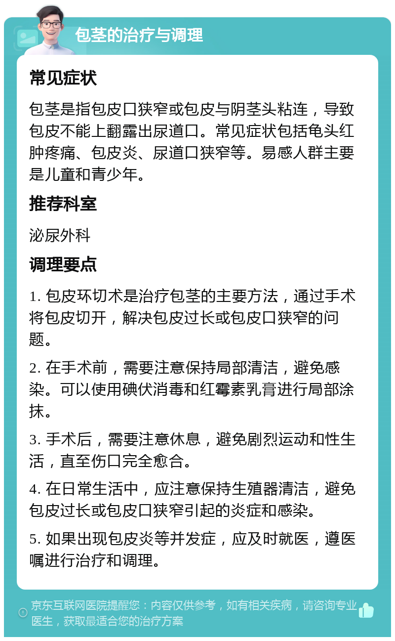 包茎的治疗与调理 常见症状 包茎是指包皮口狭窄或包皮与阴茎头粘连，导致包皮不能上翻露出尿道口。常见症状包括龟头红肿疼痛、包皮炎、尿道口狭窄等。易感人群主要是儿童和青少年。 推荐科室 泌尿外科 调理要点 1. 包皮环切术是治疗包茎的主要方法，通过手术将包皮切开，解决包皮过长或包皮口狭窄的问题。 2. 在手术前，需要注意保持局部清洁，避免感染。可以使用碘伏消毒和红霉素乳膏进行局部涂抹。 3. 手术后，需要注意休息，避免剧烈运动和性生活，直至伤口完全愈合。 4. 在日常生活中，应注意保持生殖器清洁，避免包皮过长或包皮口狭窄引起的炎症和感染。 5. 如果出现包皮炎等并发症，应及时就医，遵医嘱进行治疗和调理。