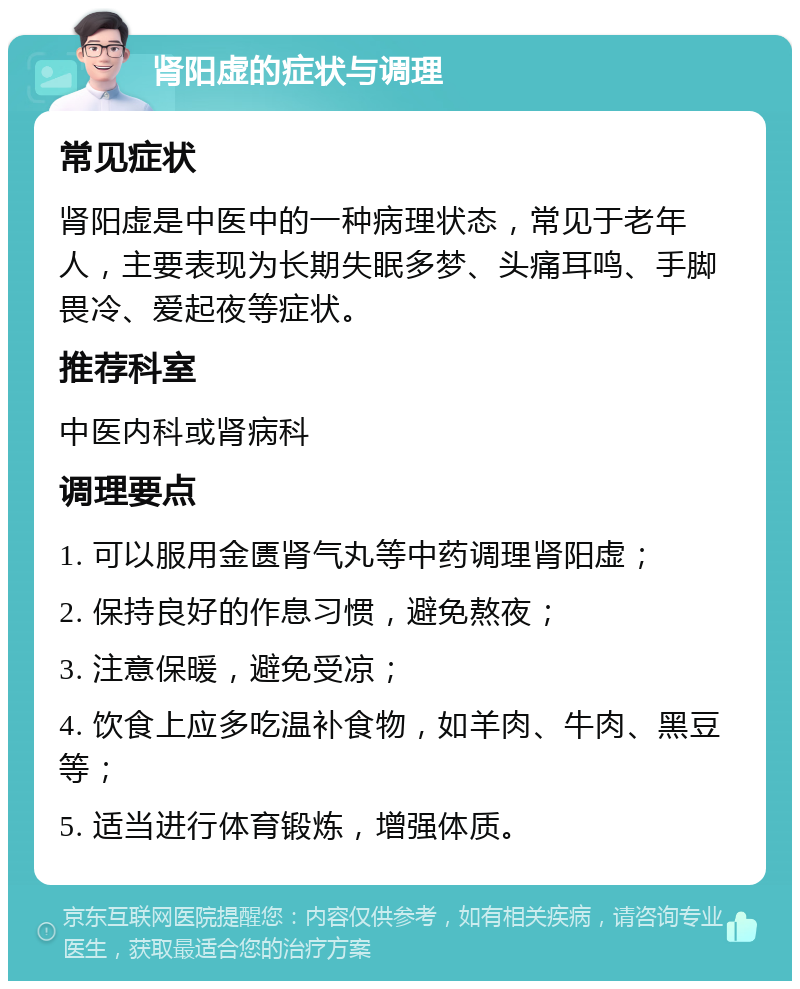 肾阳虚的症状与调理 常见症状 肾阳虚是中医中的一种病理状态，常见于老年人，主要表现为长期失眠多梦、头痛耳鸣、手脚畏冷、爱起夜等症状。 推荐科室 中医内科或肾病科 调理要点 1. 可以服用金匮肾气丸等中药调理肾阳虚； 2. 保持良好的作息习惯，避免熬夜； 3. 注意保暖，避免受凉； 4. 饮食上应多吃温补食物，如羊肉、牛肉、黑豆等； 5. 适当进行体育锻炼，增强体质。