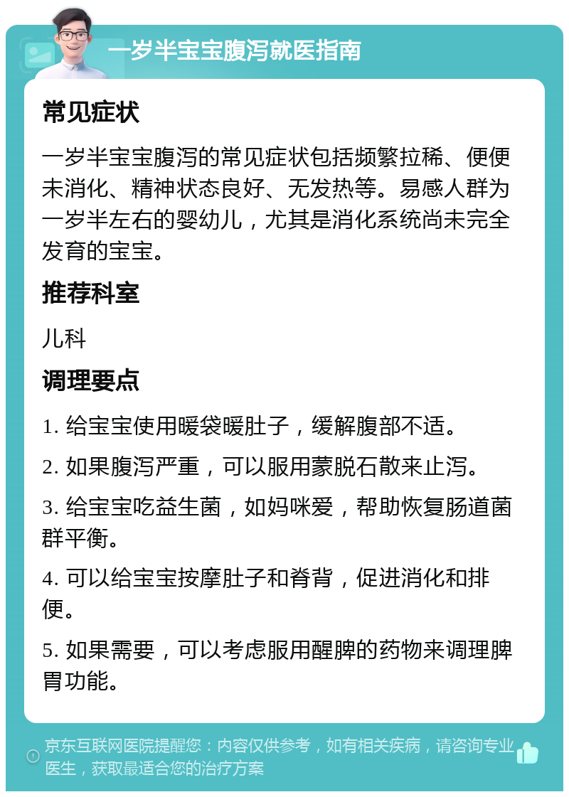 一岁半宝宝腹泻就医指南 常见症状 一岁半宝宝腹泻的常见症状包括频繁拉稀、便便未消化、精神状态良好、无发热等。易感人群为一岁半左右的婴幼儿，尤其是消化系统尚未完全发育的宝宝。 推荐科室 儿科 调理要点 1. 给宝宝使用暖袋暖肚子，缓解腹部不适。 2. 如果腹泻严重，可以服用蒙脱石散来止泻。 3. 给宝宝吃益生菌，如妈咪爱，帮助恢复肠道菌群平衡。 4. 可以给宝宝按摩肚子和脊背，促进消化和排便。 5. 如果需要，可以考虑服用醒脾的药物来调理脾胃功能。