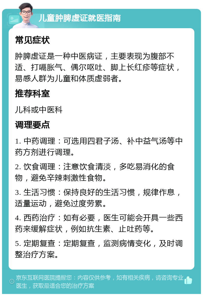 儿童肿脾虚证就医指南 常见症状 肿脾虚证是一种中医病证，主要表现为腹部不适、打嗝胀气、偶尔呕吐、脚上长红疹等症状，易感人群为儿童和体质虚弱者。 推荐科室 儿科或中医科 调理要点 1. 中药调理：可选用四君子汤、补中益气汤等中药方剂进行调理。 2. 饮食调理：注意饮食清淡，多吃易消化的食物，避免辛辣刺激性食物。 3. 生活习惯：保持良好的生活习惯，规律作息，适量运动，避免过度劳累。 4. 西药治疗：如有必要，医生可能会开具一些西药来缓解症状，例如抗生素、止吐药等。 5. 定期复查：定期复查，监测病情变化，及时调整治疗方案。