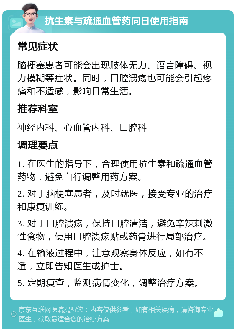 抗生素与疏通血管药同日使用指南 常见症状 脑梗塞患者可能会出现肢体无力、语言障碍、视力模糊等症状。同时，口腔溃疡也可能会引起疼痛和不适感，影响日常生活。 推荐科室 神经内科、心血管内科、口腔科 调理要点 1. 在医生的指导下，合理使用抗生素和疏通血管药物，避免自行调整用药方案。 2. 对于脑梗塞患者，及时就医，接受专业的治疗和康复训练。 3. 对于口腔溃疡，保持口腔清洁，避免辛辣刺激性食物，使用口腔溃疡贴或药膏进行局部治疗。 4. 在输液过程中，注意观察身体反应，如有不适，立即告知医生或护士。 5. 定期复查，监测病情变化，调整治疗方案。