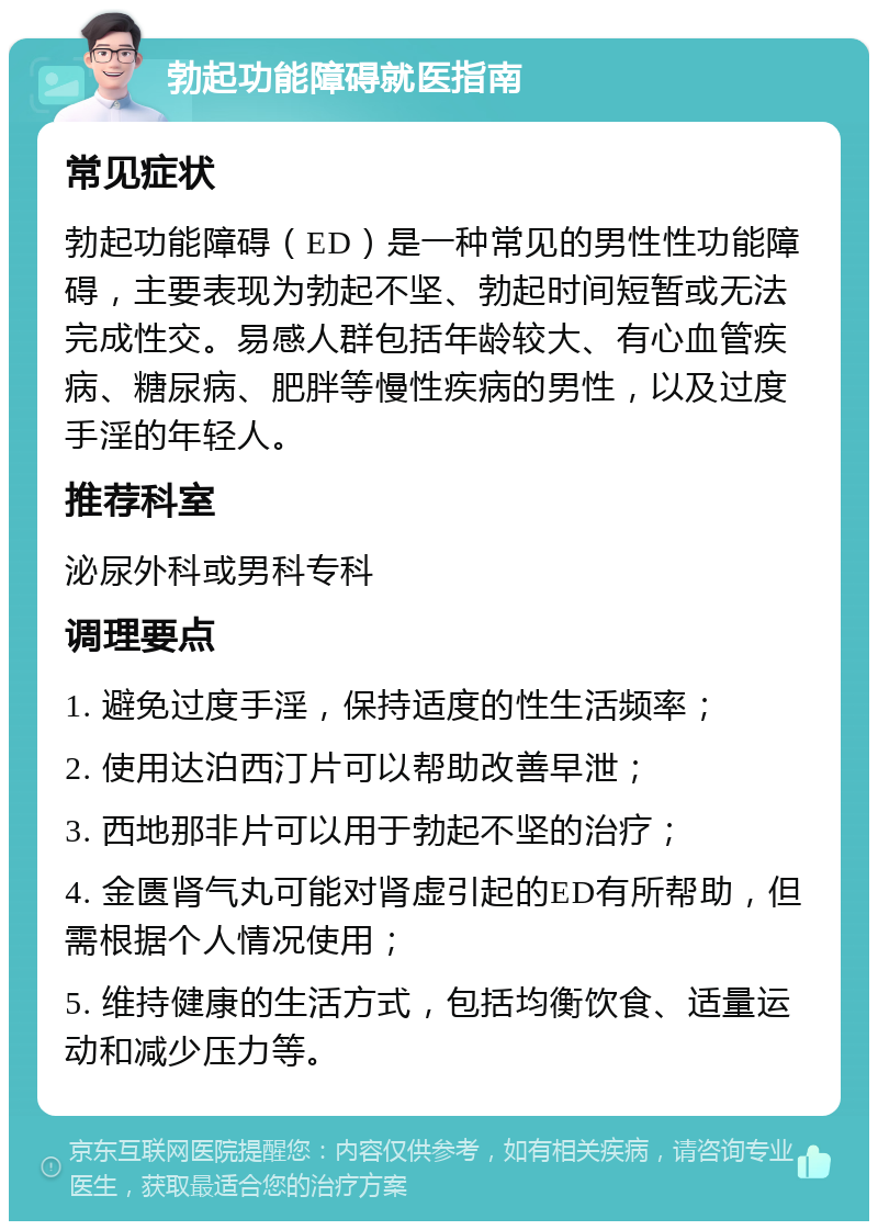 勃起功能障碍就医指南 常见症状 勃起功能障碍（ED）是一种常见的男性性功能障碍，主要表现为勃起不坚、勃起时间短暂或无法完成性交。易感人群包括年龄较大、有心血管疾病、糖尿病、肥胖等慢性疾病的男性，以及过度手淫的年轻人。 推荐科室 泌尿外科或男科专科 调理要点 1. 避免过度手淫，保持适度的性生活频率； 2. 使用达泊西汀片可以帮助改善早泄； 3. 西地那非片可以用于勃起不坚的治疗； 4. 金匮肾气丸可能对肾虚引起的ED有所帮助，但需根据个人情况使用； 5. 维持健康的生活方式，包括均衡饮食、适量运动和减少压力等。