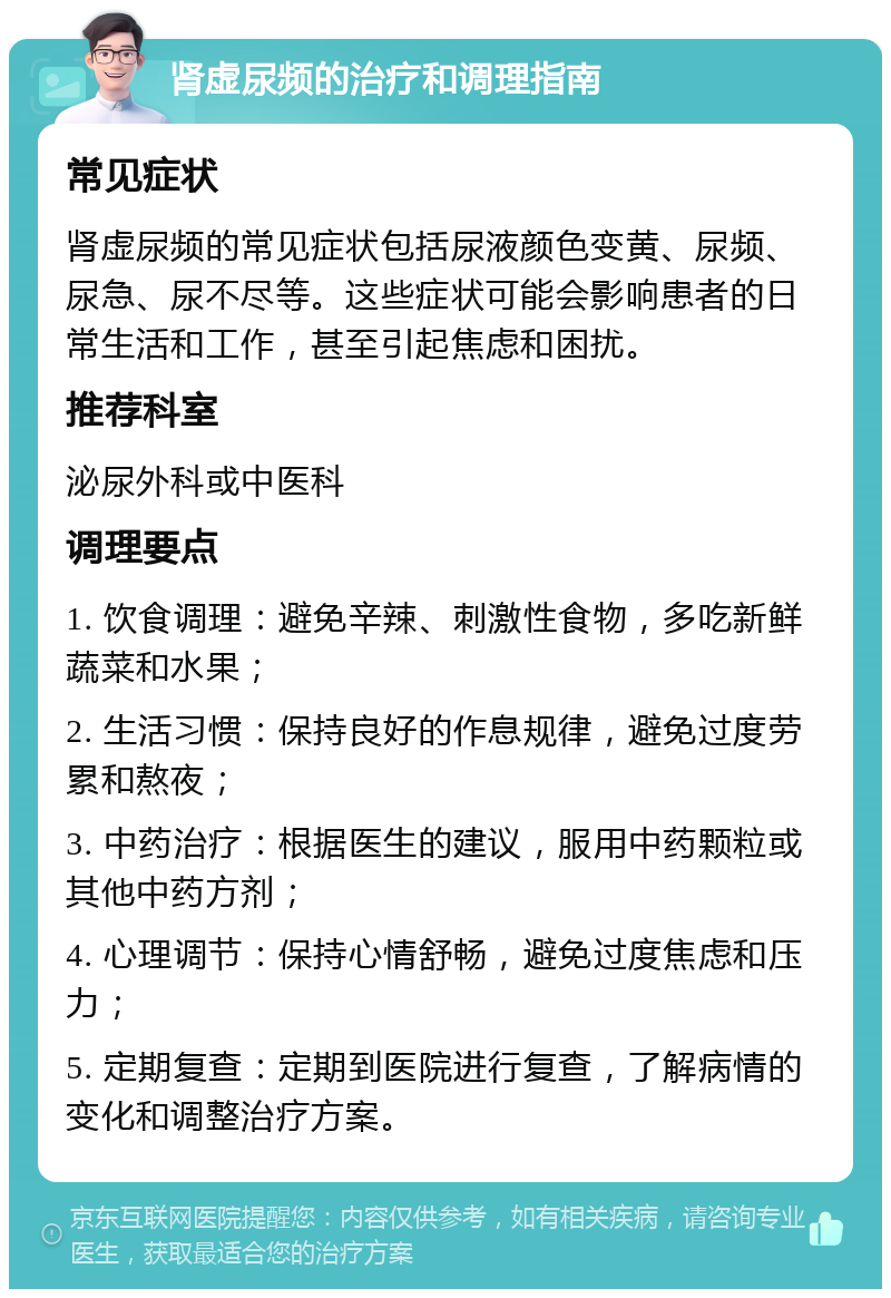 肾虚尿频的治疗和调理指南 常见症状 肾虚尿频的常见症状包括尿液颜色变黄、尿频、尿急、尿不尽等。这些症状可能会影响患者的日常生活和工作，甚至引起焦虑和困扰。 推荐科室 泌尿外科或中医科 调理要点 1. 饮食调理：避免辛辣、刺激性食物，多吃新鲜蔬菜和水果； 2. 生活习惯：保持良好的作息规律，避免过度劳累和熬夜； 3. 中药治疗：根据医生的建议，服用中药颗粒或其他中药方剂； 4. 心理调节：保持心情舒畅，避免过度焦虑和压力； 5. 定期复查：定期到医院进行复查，了解病情的变化和调整治疗方案。