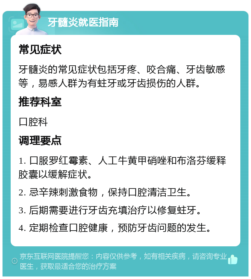 牙髓炎就医指南 常见症状 牙髓炎的常见症状包括牙疼、咬合痛、牙齿敏感等，易感人群为有蛀牙或牙齿损伤的人群。 推荐科室 口腔科 调理要点 1. 口服罗红霉素、人工牛黄甲硝唑和布洛芬缓释胶囊以缓解症状。 2. 忌辛辣刺激食物，保持口腔清洁卫生。 3. 后期需要进行牙齿充填治疗以修复蛀牙。 4. 定期检查口腔健康，预防牙齿问题的发生。