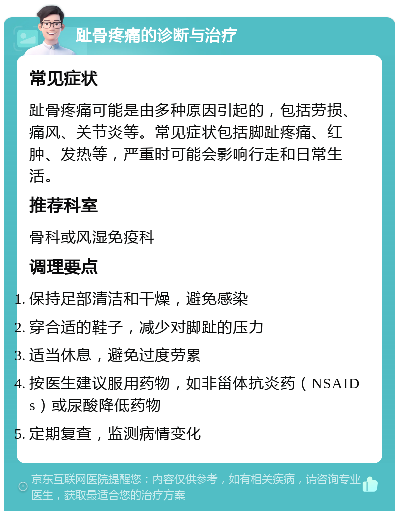 趾骨疼痛的诊断与治疗 常见症状 趾骨疼痛可能是由多种原因引起的，包括劳损、痛风、关节炎等。常见症状包括脚趾疼痛、红肿、发热等，严重时可能会影响行走和日常生活。 推荐科室 骨科或风湿免疫科 调理要点 保持足部清洁和干燥，避免感染 穿合适的鞋子，减少对脚趾的压力 适当休息，避免过度劳累 按医生建议服用药物，如非甾体抗炎药（NSAIDs）或尿酸降低药物 定期复查，监测病情变化