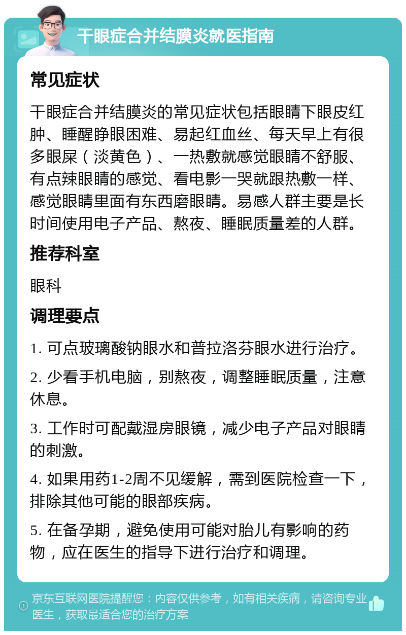 干眼症合并结膜炎就医指南 常见症状 干眼症合并结膜炎的常见症状包括眼睛下眼皮红肿、睡醒睁眼困难、易起红血丝、每天早上有很多眼屎（淡黄色）、一热敷就感觉眼睛不舒服、有点辣眼睛的感觉、看电影一哭就跟热敷一样、感觉眼睛里面有东西磨眼睛。易感人群主要是长时间使用电子产品、熬夜、睡眠质量差的人群。 推荐科室 眼科 调理要点 1. 可点玻璃酸钠眼水和普拉洛芬眼水进行治疗。 2. 少看手机电脑，别熬夜，调整睡眠质量，注意休息。 3. 工作时可配戴湿房眼镜，减少电子产品对眼睛的刺激。 4. 如果用药1-2周不见缓解，需到医院检查一下，排除其他可能的眼部疾病。 5. 在备孕期，避免使用可能对胎儿有影响的药物，应在医生的指导下进行治疗和调理。