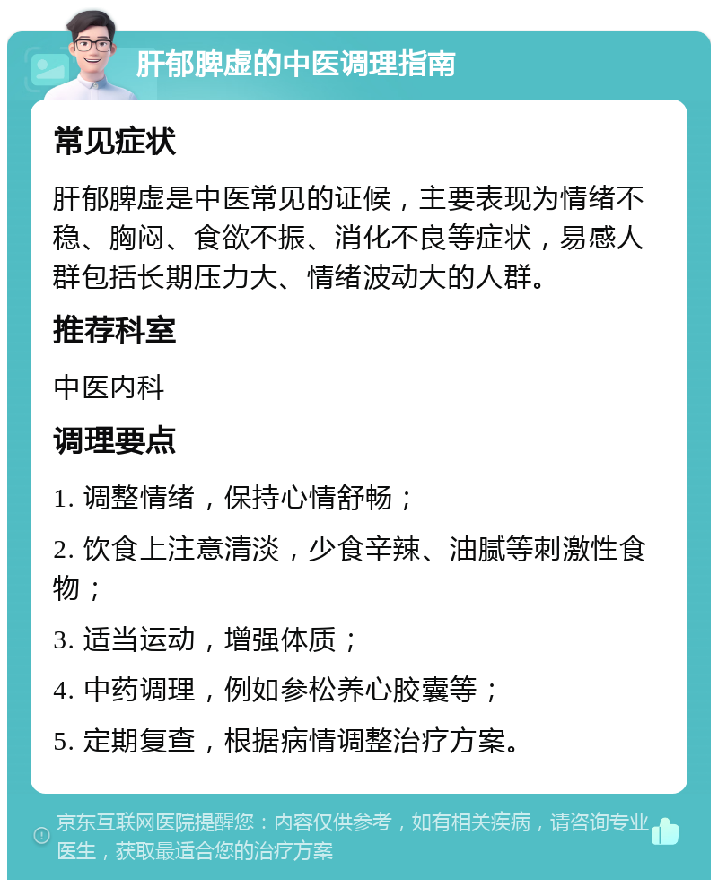 肝郁脾虚的中医调理指南 常见症状 肝郁脾虚是中医常见的证候，主要表现为情绪不稳、胸闷、食欲不振、消化不良等症状，易感人群包括长期压力大、情绪波动大的人群。 推荐科室 中医内科 调理要点 1. 调整情绪，保持心情舒畅； 2. 饮食上注意清淡，少食辛辣、油腻等刺激性食物； 3. 适当运动，增强体质； 4. 中药调理，例如参松养心胶囊等； 5. 定期复查，根据病情调整治疗方案。