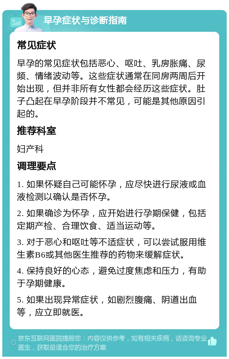 早孕症状与诊断指南 常见症状 早孕的常见症状包括恶心、呕吐、乳房胀痛、尿频、情绪波动等。这些症状通常在同房两周后开始出现，但并非所有女性都会经历这些症状。肚子凸起在早孕阶段并不常见，可能是其他原因引起的。 推荐科室 妇产科 调理要点 1. 如果怀疑自己可能怀孕，应尽快进行尿液或血液检测以确认是否怀孕。 2. 如果确诊为怀孕，应开始进行孕期保健，包括定期产检、合理饮食、适当运动等。 3. 对于恶心和呕吐等不适症状，可以尝试服用维生素B6或其他医生推荐的药物来缓解症状。 4. 保持良好的心态，避免过度焦虑和压力，有助于孕期健康。 5. 如果出现异常症状，如剧烈腹痛、阴道出血等，应立即就医。