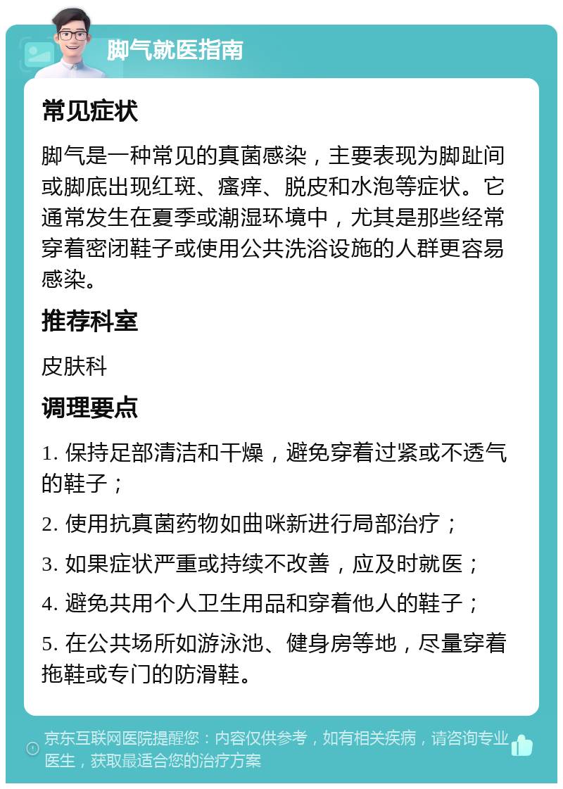 脚气就医指南 常见症状 脚气是一种常见的真菌感染，主要表现为脚趾间或脚底出现红斑、瘙痒、脱皮和水泡等症状。它通常发生在夏季或潮湿环境中，尤其是那些经常穿着密闭鞋子或使用公共洗浴设施的人群更容易感染。 推荐科室 皮肤科 调理要点 1. 保持足部清洁和干燥，避免穿着过紧或不透气的鞋子； 2. 使用抗真菌药物如曲咪新进行局部治疗； 3. 如果症状严重或持续不改善，应及时就医； 4. 避免共用个人卫生用品和穿着他人的鞋子； 5. 在公共场所如游泳池、健身房等地，尽量穿着拖鞋或专门的防滑鞋。