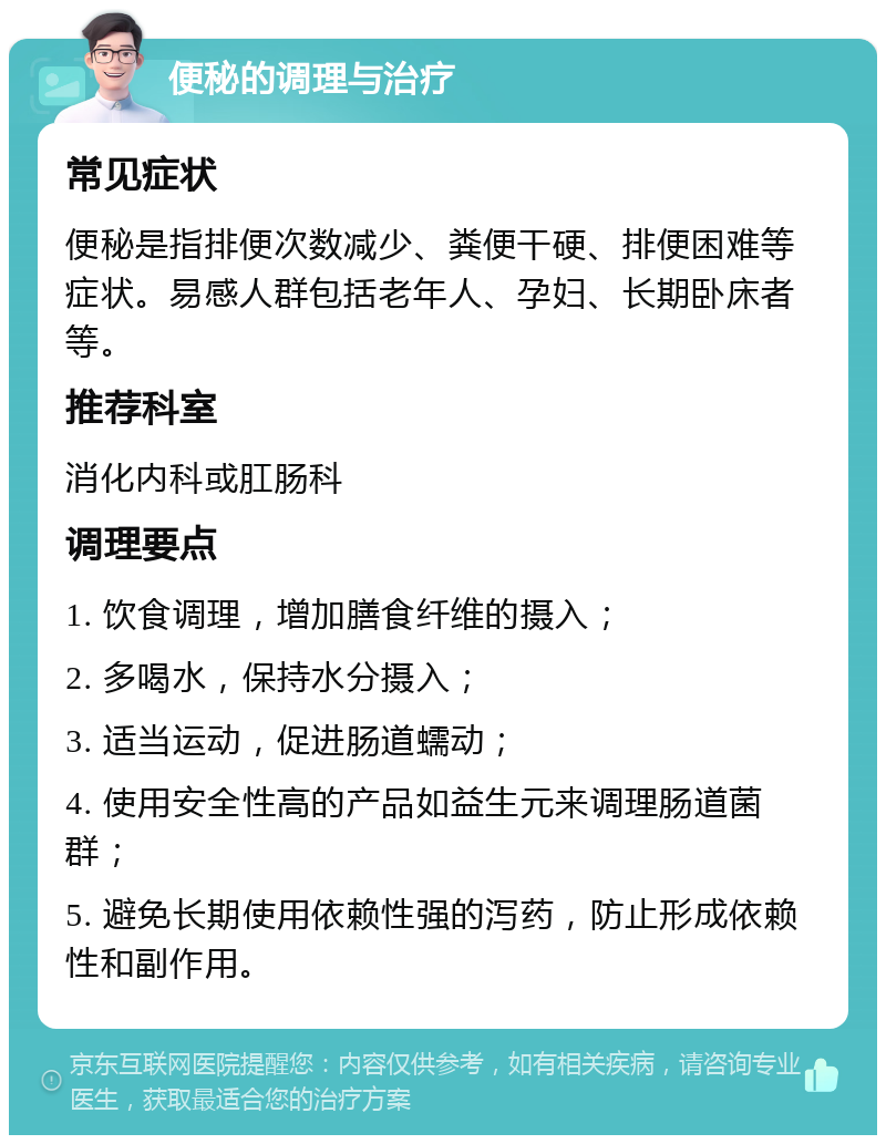 便秘的调理与治疗 常见症状 便秘是指排便次数减少、粪便干硬、排便困难等症状。易感人群包括老年人、孕妇、长期卧床者等。 推荐科室 消化内科或肛肠科 调理要点 1. 饮食调理，增加膳食纤维的摄入； 2. 多喝水，保持水分摄入； 3. 适当运动，促进肠道蠕动； 4. 使用安全性高的产品如益生元来调理肠道菌群； 5. 避免长期使用依赖性强的泻药，防止形成依赖性和副作用。