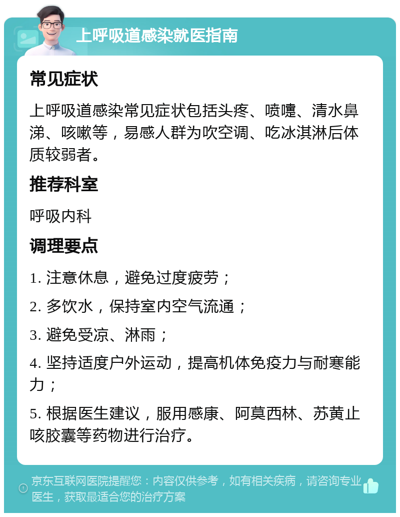 上呼吸道感染就医指南 常见症状 上呼吸道感染常见症状包括头疼、喷嚏、清水鼻涕、咳嗽等，易感人群为吹空调、吃冰淇淋后体质较弱者。 推荐科室 呼吸内科 调理要点 1. 注意休息，避免过度疲劳； 2. 多饮水，保持室内空气流通； 3. 避免受凉、淋雨； 4. 坚持适度户外运动，提高机体免疫力与耐寒能力； 5. 根据医生建议，服用感康、阿莫西林、苏黄止咳胶囊等药物进行治疗。