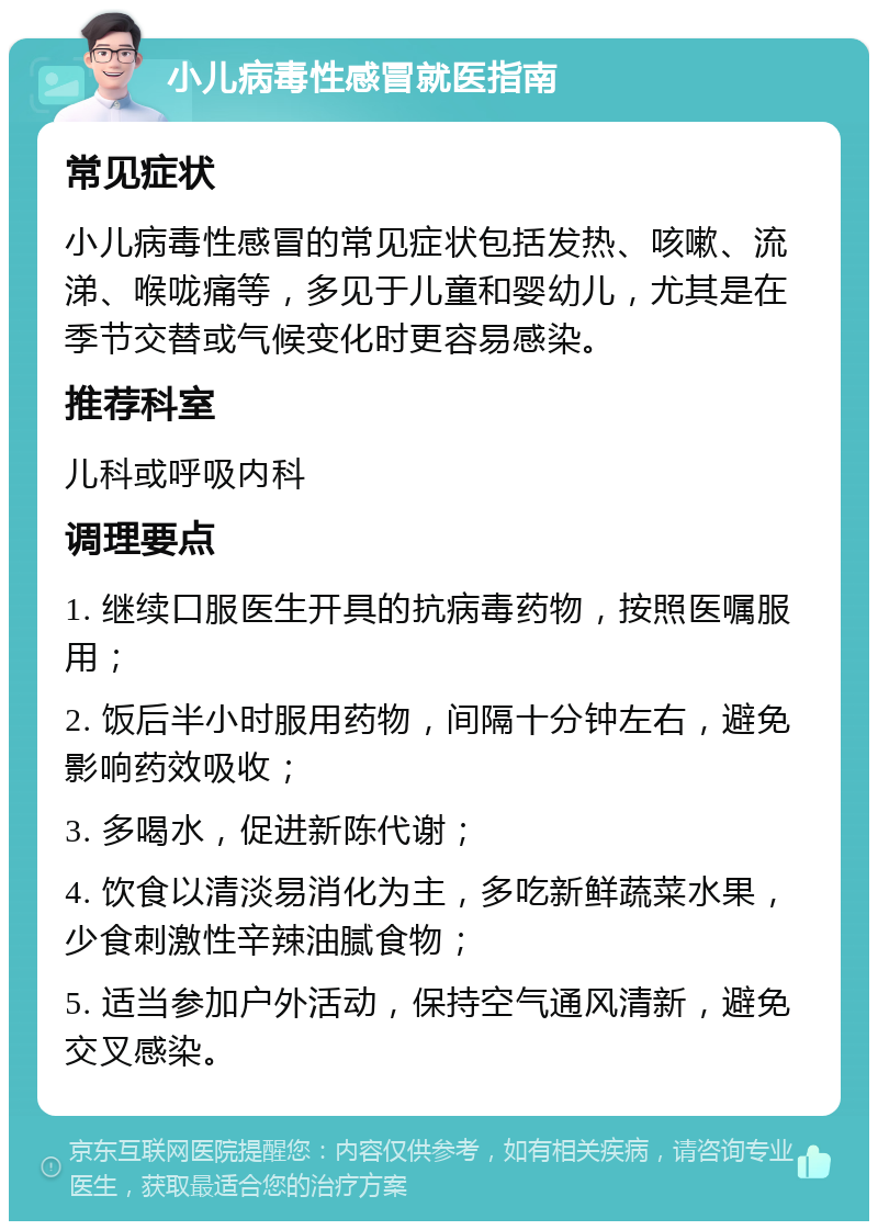 小儿病毒性感冒就医指南 常见症状 小儿病毒性感冒的常见症状包括发热、咳嗽、流涕、喉咙痛等，多见于儿童和婴幼儿，尤其是在季节交替或气候变化时更容易感染。 推荐科室 儿科或呼吸内科 调理要点 1. 继续口服医生开具的抗病毒药物，按照医嘱服用； 2. 饭后半小时服用药物，间隔十分钟左右，避免影响药效吸收； 3. 多喝水，促进新陈代谢； 4. 饮食以清淡易消化为主，多吃新鲜蔬菜水果，少食刺激性辛辣油腻食物； 5. 适当参加户外活动，保持空气通风清新，避免交叉感染。