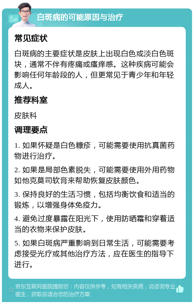 白斑病的可能原因与治疗 常见症状 白斑病的主要症状是皮肤上出现白色或淡白色斑块，通常不伴有疼痛或瘙痒感。这种疾病可能会影响任何年龄段的人，但更常见于青少年和年轻成人。 推荐科室 皮肤科 调理要点 1. 如果怀疑是白色糠疹，可能需要使用抗真菌药物进行治疗。 2. 如果是局部色素脱失，可能需要使用外用药物如他克莫司软膏来帮助恢复皮肤颜色。 3. 保持良好的生活习惯，包括均衡饮食和适当的锻炼，以增强身体免疫力。 4. 避免过度暴露在阳光下，使用防晒霜和穿着适当的衣物来保护皮肤。 5. 如果白斑病严重影响到日常生活，可能需要考虑接受光疗或其他治疗方法，应在医生的指导下进行。