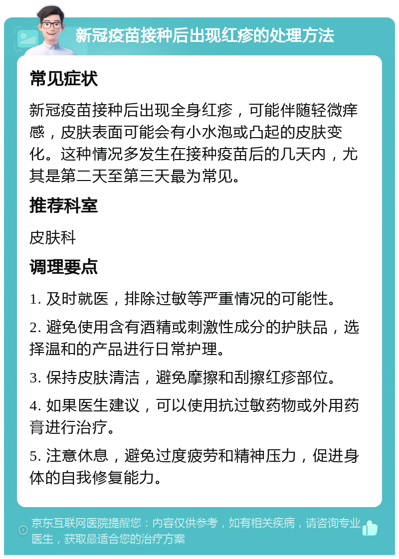 新冠疫苗接种后出现红疹的处理方法 常见症状 新冠疫苗接种后出现全身红疹，可能伴随轻微痒感，皮肤表面可能会有小水泡或凸起的皮肤变化。这种情况多发生在接种疫苗后的几天内，尤其是第二天至第三天最为常见。 推荐科室 皮肤科 调理要点 1. 及时就医，排除过敏等严重情况的可能性。 2. 避免使用含有酒精或刺激性成分的护肤品，选择温和的产品进行日常护理。 3. 保持皮肤清洁，避免摩擦和刮擦红疹部位。 4. 如果医生建议，可以使用抗过敏药物或外用药膏进行治疗。 5. 注意休息，避免过度疲劳和精神压力，促进身体的自我修复能力。