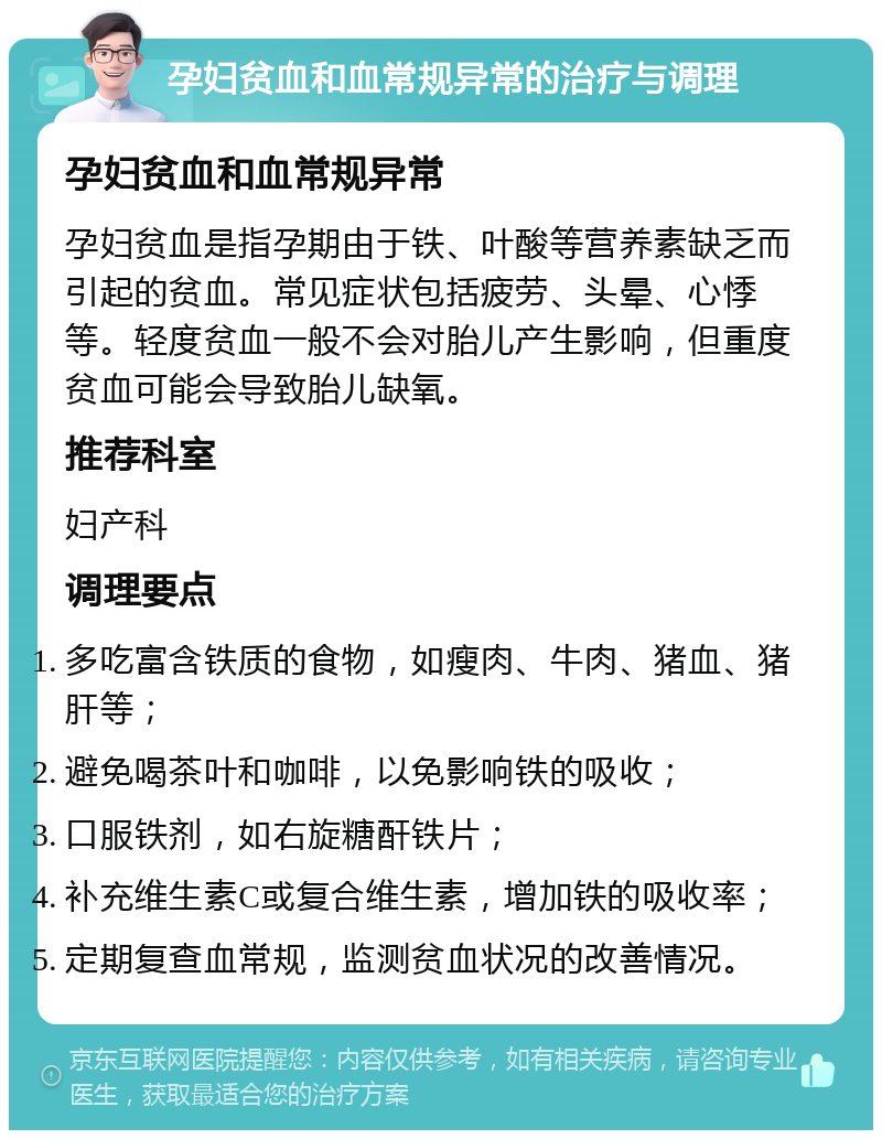 孕妇贫血和血常规异常的治疗与调理 孕妇贫血和血常规异常 孕妇贫血是指孕期由于铁、叶酸等营养素缺乏而引起的贫血。常见症状包括疲劳、头晕、心悸等。轻度贫血一般不会对胎儿产生影响，但重度贫血可能会导致胎儿缺氧。 推荐科室 妇产科 调理要点 多吃富含铁质的食物，如瘦肉、牛肉、猪血、猪肝等； 避免喝茶叶和咖啡，以免影响铁的吸收； 口服铁剂，如右旋糖酐铁片； 补充维生素C或复合维生素，增加铁的吸收率； 定期复查血常规，监测贫血状况的改善情况。