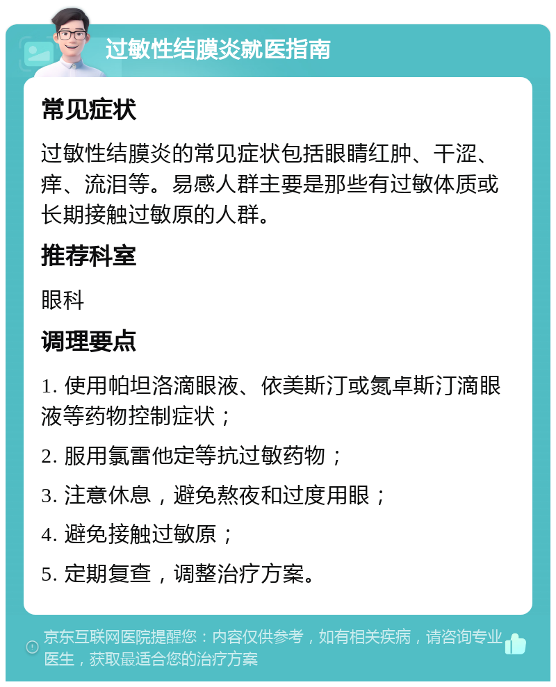 过敏性结膜炎就医指南 常见症状 过敏性结膜炎的常见症状包括眼睛红肿、干涩、痒、流泪等。易感人群主要是那些有过敏体质或长期接触过敏原的人群。 推荐科室 眼科 调理要点 1. 使用帕坦洛滴眼液、依美斯汀或氮卓斯汀滴眼液等药物控制症状； 2. 服用氯雷他定等抗过敏药物； 3. 注意休息，避免熬夜和过度用眼； 4. 避免接触过敏原； 5. 定期复查，调整治疗方案。