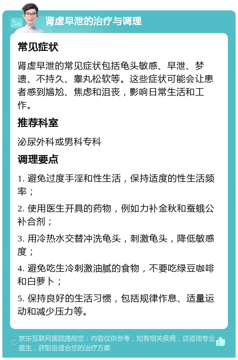 肾虚早泄的治疗与调理 常见症状 肾虚早泄的常见症状包括龟头敏感、早泄、梦遗、不持久、睾丸松软等。这些症状可能会让患者感到尴尬、焦虑和沮丧，影响日常生活和工作。 推荐科室 泌尿外科或男科专科 调理要点 1. 避免过度手淫和性生活，保持适度的性生活频率； 2. 使用医生开具的药物，例如力补金秋和蚕蛾公补合剂； 3. 用冷热水交替冲洗龟头，刺激龟头，降低敏感度； 4. 避免吃生冷刺激油腻的食物，不要吃绿豆咖啡和白萝卜； 5. 保持良好的生活习惯，包括规律作息、适量运动和减少压力等。