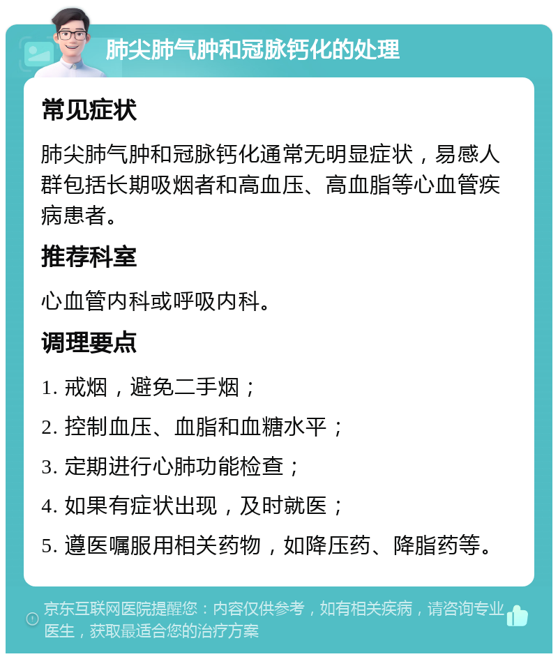 肺尖肺气肿和冠脉钙化的处理 常见症状 肺尖肺气肿和冠脉钙化通常无明显症状，易感人群包括长期吸烟者和高血压、高血脂等心血管疾病患者。 推荐科室 心血管内科或呼吸内科。 调理要点 1. 戒烟，避免二手烟； 2. 控制血压、血脂和血糖水平； 3. 定期进行心肺功能检查； 4. 如果有症状出现，及时就医； 5. 遵医嘱服用相关药物，如降压药、降脂药等。