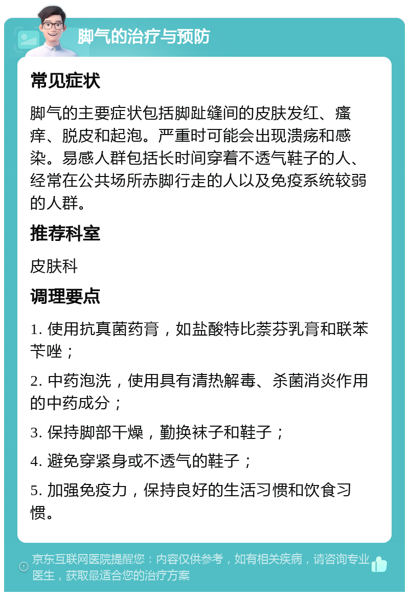 脚气的治疗与预防 常见症状 脚气的主要症状包括脚趾缝间的皮肤发红、瘙痒、脱皮和起泡。严重时可能会出现溃疡和感染。易感人群包括长时间穿着不透气鞋子的人、经常在公共场所赤脚行走的人以及免疫系统较弱的人群。 推荐科室 皮肤科 调理要点 1. 使用抗真菌药膏，如盐酸特比萘芬乳膏和联苯苄唑； 2. 中药泡洗，使用具有清热解毒、杀菌消炎作用的中药成分； 3. 保持脚部干燥，勤换袜子和鞋子； 4. 避免穿紧身或不透气的鞋子； 5. 加强免疫力，保持良好的生活习惯和饮食习惯。