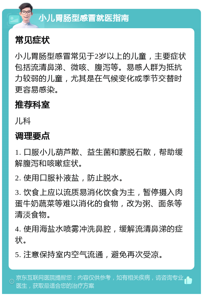 小儿胃肠型感冒就医指南 常见症状 小儿胃肠型感冒常见于2岁以上的儿童，主要症状包括流清鼻涕、微咳、腹泻等。易感人群为抵抗力较弱的儿童，尤其是在气候变化或季节交替时更容易感染。 推荐科室 儿科 调理要点 1. 口服小儿葫芦散、益生菌和蒙脱石散，帮助缓解腹泻和咳嗽症状。 2. 使用口服补液盐，防止脱水。 3. 饮食上应以流质易消化饮食为主，暂停摄入肉蛋牛奶蔬菜等难以消化的食物，改为粥、面条等清淡食物。 4. 使用海盐水喷雾冲洗鼻腔，缓解流清鼻涕的症状。 5. 注意保持室内空气流通，避免再次受凉。