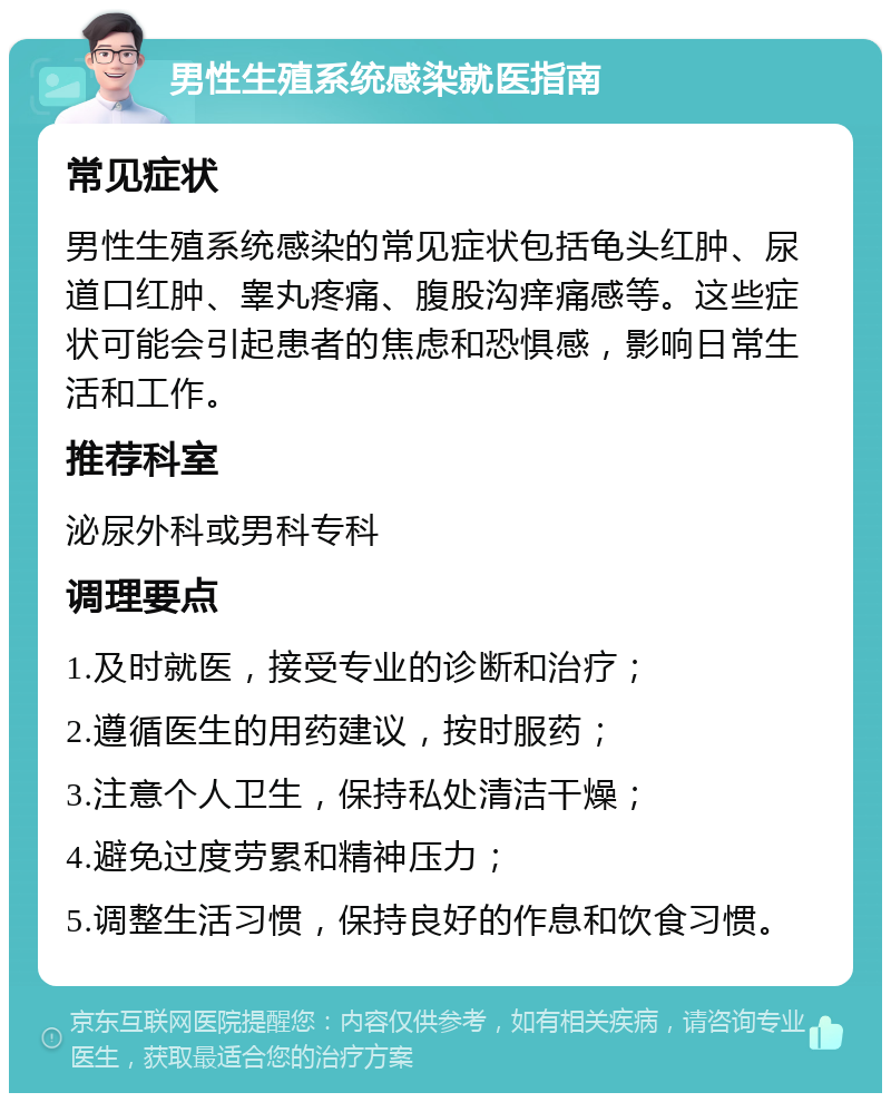 男性生殖系统感染就医指南 常见症状 男性生殖系统感染的常见症状包括龟头红肿、尿道口红肿、睾丸疼痛、腹股沟痒痛感等。这些症状可能会引起患者的焦虑和恐惧感，影响日常生活和工作。 推荐科室 泌尿外科或男科专科 调理要点 1.及时就医，接受专业的诊断和治疗； 2.遵循医生的用药建议，按时服药； 3.注意个人卫生，保持私处清洁干燥； 4.避免过度劳累和精神压力； 5.调整生活习惯，保持良好的作息和饮食习惯。