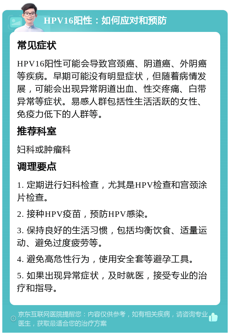 HPV16阳性：如何应对和预防 常见症状 HPV16阳性可能会导致宫颈癌、阴道癌、外阴癌等疾病。早期可能没有明显症状，但随着病情发展，可能会出现异常阴道出血、性交疼痛、白带异常等症状。易感人群包括性生活活跃的女性、免疫力低下的人群等。 推荐科室 妇科或肿瘤科 调理要点 1. 定期进行妇科检查，尤其是HPV检查和宫颈涂片检查。 2. 接种HPV疫苗，预防HPV感染。 3. 保持良好的生活习惯，包括均衡饮食、适量运动、避免过度疲劳等。 4. 避免高危性行为，使用安全套等避孕工具。 5. 如果出现异常症状，及时就医，接受专业的治疗和指导。