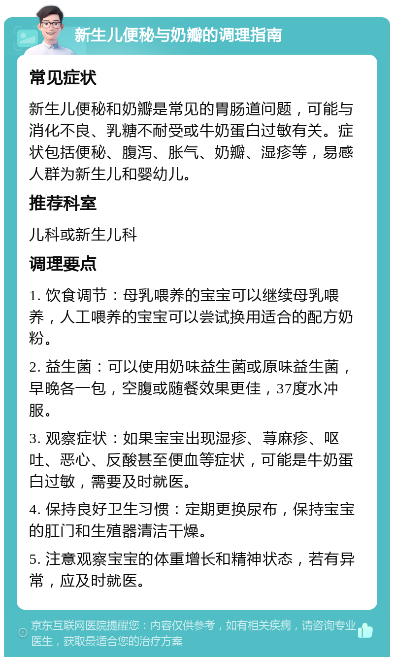 新生儿便秘与奶瓣的调理指南 常见症状 新生儿便秘和奶瓣是常见的胃肠道问题，可能与消化不良、乳糖不耐受或牛奶蛋白过敏有关。症状包括便秘、腹泻、胀气、奶瓣、湿疹等，易感人群为新生儿和婴幼儿。 推荐科室 儿科或新生儿科 调理要点 1. 饮食调节：母乳喂养的宝宝可以继续母乳喂养，人工喂养的宝宝可以尝试换用适合的配方奶粉。 2. 益生菌：可以使用奶味益生菌或原味益生菌，早晚各一包，空腹或随餐效果更佳，37度水冲服。 3. 观察症状：如果宝宝出现湿疹、荨麻疹、呕吐、恶心、反酸甚至便血等症状，可能是牛奶蛋白过敏，需要及时就医。 4. 保持良好卫生习惯：定期更换尿布，保持宝宝的肛门和生殖器清洁干燥。 5. 注意观察宝宝的体重增长和精神状态，若有异常，应及时就医。