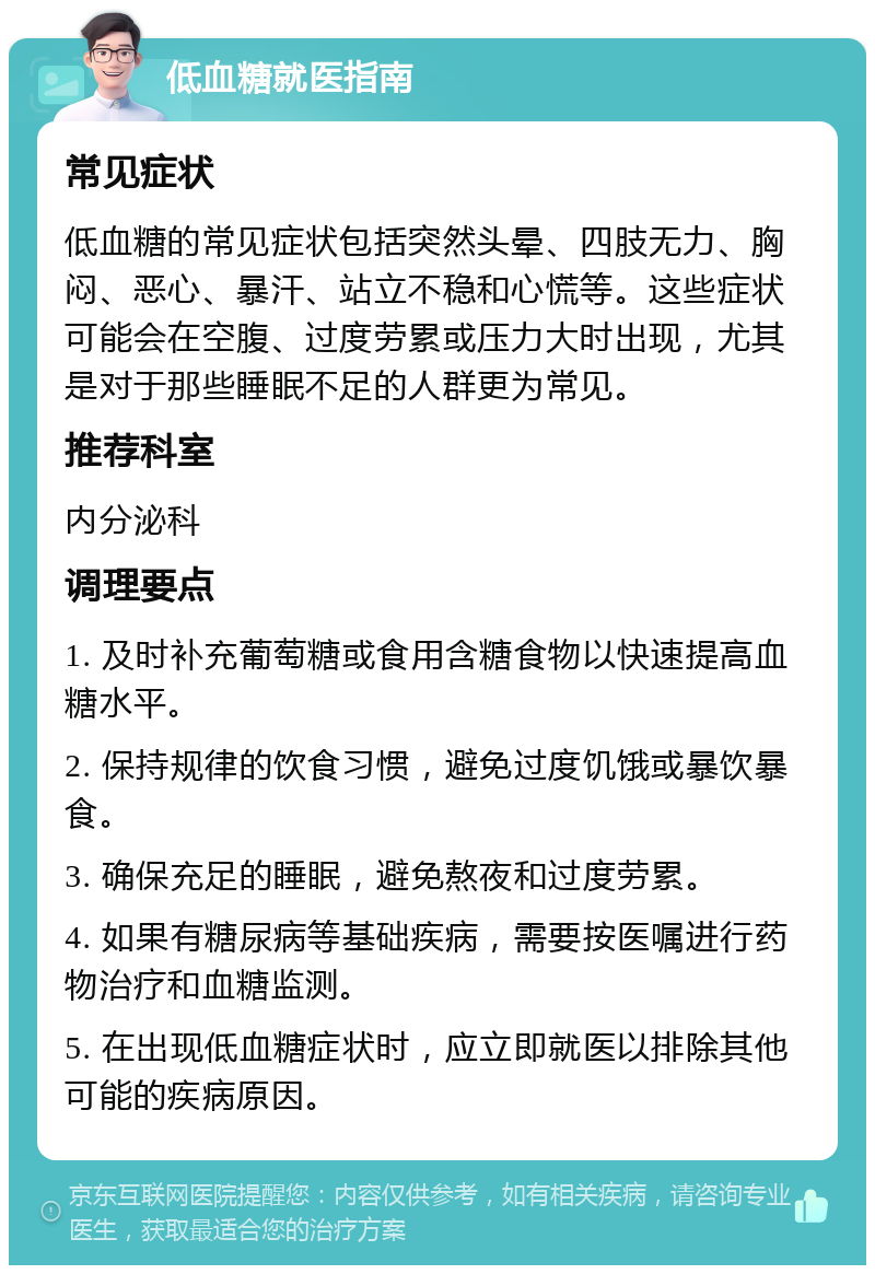 低血糖就医指南 常见症状 低血糖的常见症状包括突然头晕、四肢无力、胸闷、恶心、暴汗、站立不稳和心慌等。这些症状可能会在空腹、过度劳累或压力大时出现，尤其是对于那些睡眠不足的人群更为常见。 推荐科室 内分泌科 调理要点 1. 及时补充葡萄糖或食用含糖食物以快速提高血糖水平。 2. 保持规律的饮食习惯，避免过度饥饿或暴饮暴食。 3. 确保充足的睡眠，避免熬夜和过度劳累。 4. 如果有糖尿病等基础疾病，需要按医嘱进行药物治疗和血糖监测。 5. 在出现低血糖症状时，应立即就医以排除其他可能的疾病原因。