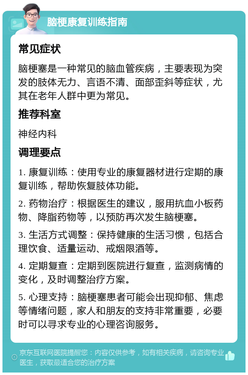 脑梗康复训练指南 常见症状 脑梗塞是一种常见的脑血管疾病，主要表现为突发的肢体无力、言语不清、面部歪斜等症状，尤其在老年人群中更为常见。 推荐科室 神经内科 调理要点 1. 康复训练：使用专业的康复器材进行定期的康复训练，帮助恢复肢体功能。 2. 药物治疗：根据医生的建议，服用抗血小板药物、降脂药物等，以预防再次发生脑梗塞。 3. 生活方式调整：保持健康的生活习惯，包括合理饮食、适量运动、戒烟限酒等。 4. 定期复查：定期到医院进行复查，监测病情的变化，及时调整治疗方案。 5. 心理支持：脑梗塞患者可能会出现抑郁、焦虑等情绪问题，家人和朋友的支持非常重要，必要时可以寻求专业的心理咨询服务。