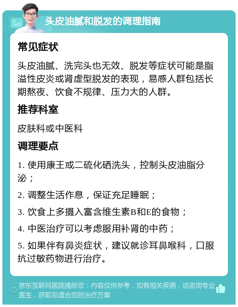 头皮油腻和脱发的调理指南 常见症状 头皮油腻、洗完头也无效、脱发等症状可能是脂溢性皮炎或肾虚型脱发的表现，易感人群包括长期熬夜、饮食不规律、压力大的人群。 推荐科室 皮肤科或中医科 调理要点 1. 使用康王或二硫化硒洗头，控制头皮油脂分泌； 2. 调整生活作息，保证充足睡眠； 3. 饮食上多摄入富含维生素B和E的食物； 4. 中医治疗可以考虑服用补肾的中药； 5. 如果伴有鼻炎症状，建议就诊耳鼻喉科，口服抗过敏药物进行治疗。