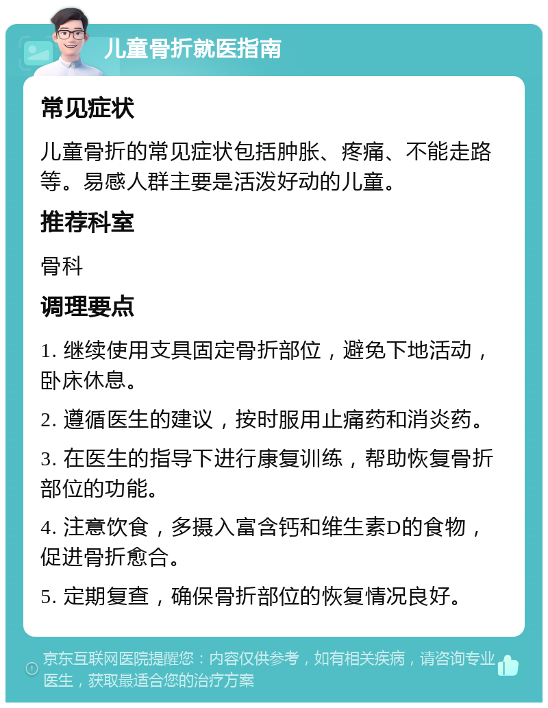 儿童骨折就医指南 常见症状 儿童骨折的常见症状包括肿胀、疼痛、不能走路等。易感人群主要是活泼好动的儿童。 推荐科室 骨科 调理要点 1. 继续使用支具固定骨折部位，避免下地活动，卧床休息。 2. 遵循医生的建议，按时服用止痛药和消炎药。 3. 在医生的指导下进行康复训练，帮助恢复骨折部位的功能。 4. 注意饮食，多摄入富含钙和维生素D的食物，促进骨折愈合。 5. 定期复查，确保骨折部位的恢复情况良好。