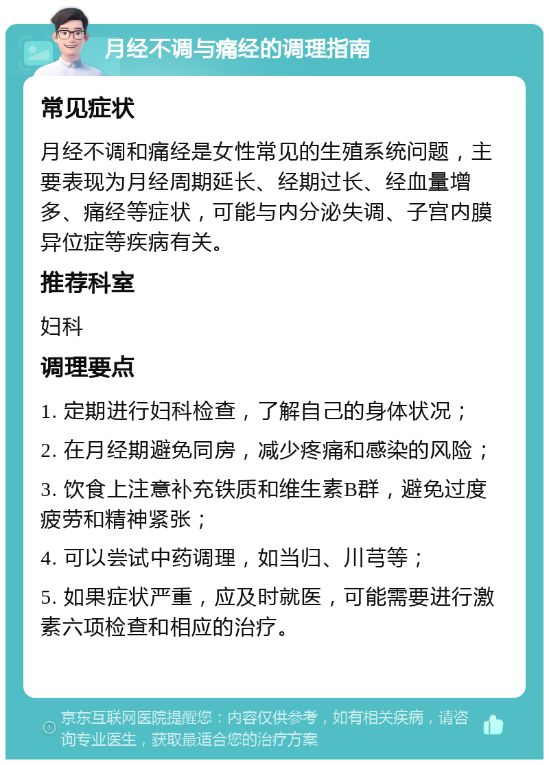 月经不调与痛经的调理指南 常见症状 月经不调和痛经是女性常见的生殖系统问题，主要表现为月经周期延长、经期过长、经血量增多、痛经等症状，可能与内分泌失调、子宫内膜异位症等疾病有关。 推荐科室 妇科 调理要点 1. 定期进行妇科检查，了解自己的身体状况； 2. 在月经期避免同房，减少疼痛和感染的风险； 3. 饮食上注意补充铁质和维生素B群，避免过度疲劳和精神紧张； 4. 可以尝试中药调理，如当归、川芎等； 5. 如果症状严重，应及时就医，可能需要进行激素六项检查和相应的治疗。