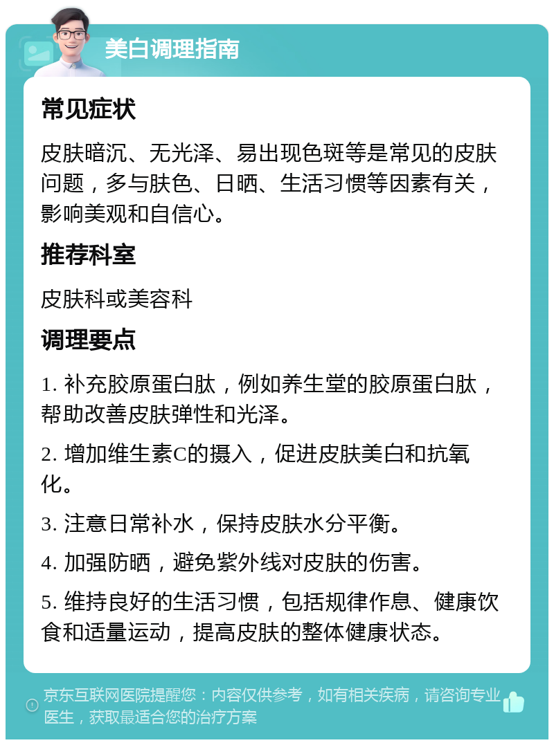 美白调理指南 常见症状 皮肤暗沉、无光泽、易出现色斑等是常见的皮肤问题，多与肤色、日晒、生活习惯等因素有关，影响美观和自信心。 推荐科室 皮肤科或美容科 调理要点 1. 补充胶原蛋白肽，例如养生堂的胶原蛋白肽，帮助改善皮肤弹性和光泽。 2. 增加维生素C的摄入，促进皮肤美白和抗氧化。 3. 注意日常补水，保持皮肤水分平衡。 4. 加强防晒，避免紫外线对皮肤的伤害。 5. 维持良好的生活习惯，包括规律作息、健康饮食和适量运动，提高皮肤的整体健康状态。