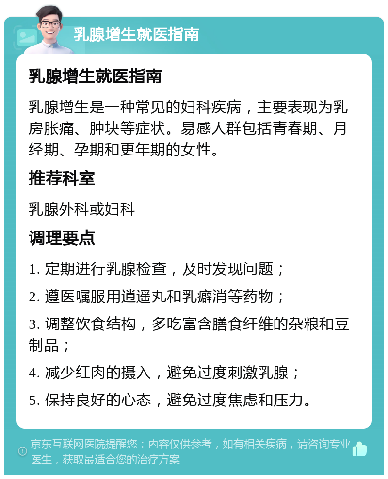 乳腺增生就医指南 乳腺增生就医指南 乳腺增生是一种常见的妇科疾病，主要表现为乳房胀痛、肿块等症状。易感人群包括青春期、月经期、孕期和更年期的女性。 推荐科室 乳腺外科或妇科 调理要点 1. 定期进行乳腺检查，及时发现问题； 2. 遵医嘱服用逍遥丸和乳癖消等药物； 3. 调整饮食结构，多吃富含膳食纤维的杂粮和豆制品； 4. 减少红肉的摄入，避免过度刺激乳腺； 5. 保持良好的心态，避免过度焦虑和压力。